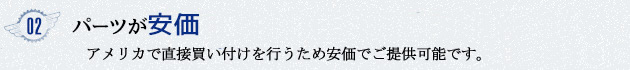 02 自社で直輸入しているのでパーツが安価で提供でき